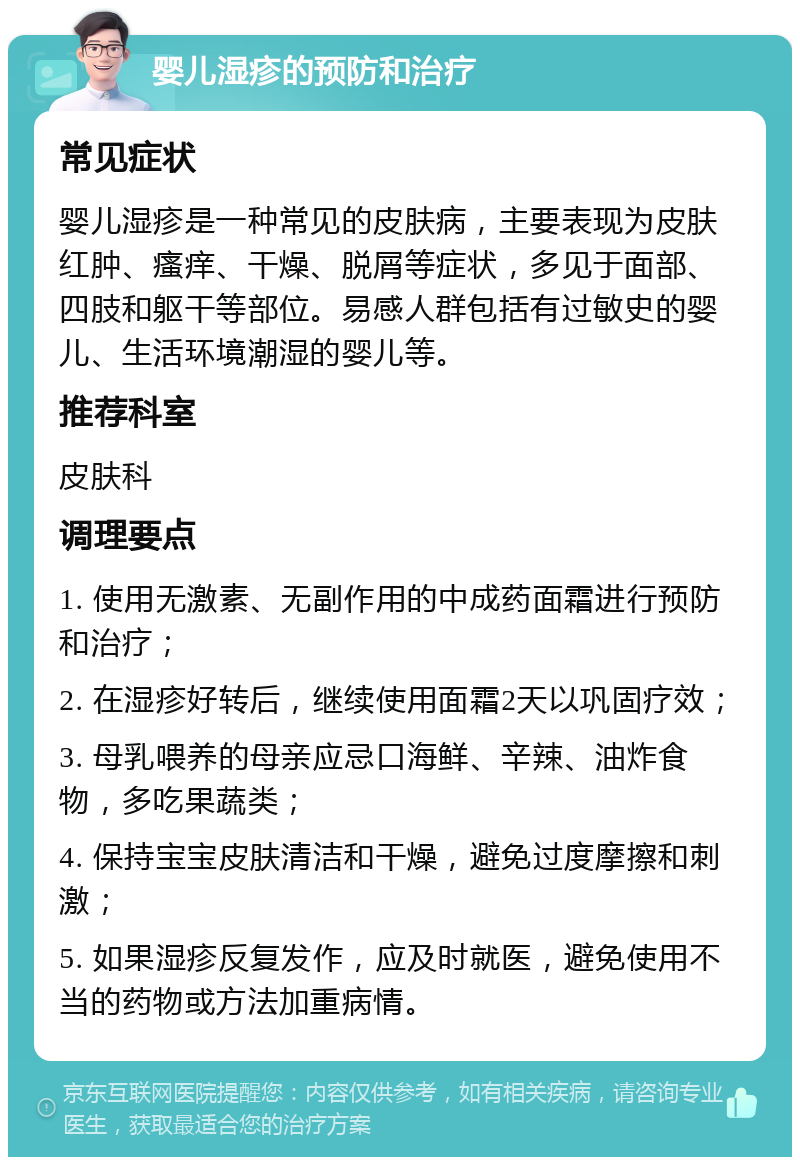 婴儿湿疹的预防和治疗 常见症状 婴儿湿疹是一种常见的皮肤病，主要表现为皮肤红肿、瘙痒、干燥、脱屑等症状，多见于面部、四肢和躯干等部位。易感人群包括有过敏史的婴儿、生活环境潮湿的婴儿等。 推荐科室 皮肤科 调理要点 1. 使用无激素、无副作用的中成药面霜进行预防和治疗； 2. 在湿疹好转后，继续使用面霜2天以巩固疗效； 3. 母乳喂养的母亲应忌口海鲜、辛辣、油炸食物，多吃果蔬类； 4. 保持宝宝皮肤清洁和干燥，避免过度摩擦和刺激； 5. 如果湿疹反复发作，应及时就医，避免使用不当的药物或方法加重病情。