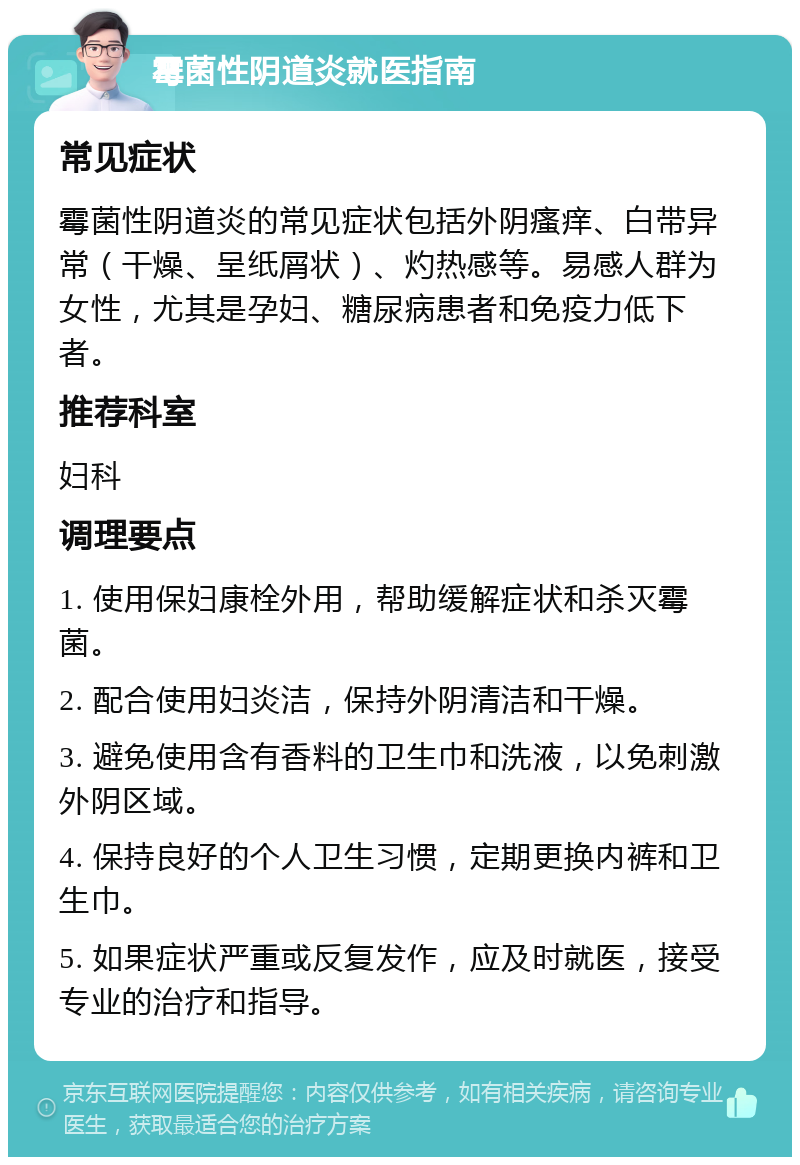 霉菌性阴道炎就医指南 常见症状 霉菌性阴道炎的常见症状包括外阴瘙痒、白带异常（干燥、呈纸屑状）、灼热感等。易感人群为女性，尤其是孕妇、糖尿病患者和免疫力低下者。 推荐科室 妇科 调理要点 1. 使用保妇康栓外用，帮助缓解症状和杀灭霉菌。 2. 配合使用妇炎洁，保持外阴清洁和干燥。 3. 避免使用含有香料的卫生巾和洗液，以免刺激外阴区域。 4. 保持良好的个人卫生习惯，定期更换内裤和卫生巾。 5. 如果症状严重或反复发作，应及时就医，接受专业的治疗和指导。