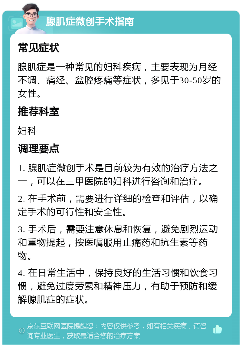 腺肌症微创手术指南 常见症状 腺肌症是一种常见的妇科疾病，主要表现为月经不调、痛经、盆腔疼痛等症状，多见于30-50岁的女性。 推荐科室 妇科 调理要点 1. 腺肌症微创手术是目前较为有效的治疗方法之一，可以在三甲医院的妇科进行咨询和治疗。 2. 在手术前，需要进行详细的检查和评估，以确定手术的可行性和安全性。 3. 手术后，需要注意休息和恢复，避免剧烈运动和重物提起，按医嘱服用止痛药和抗生素等药物。 4. 在日常生活中，保持良好的生活习惯和饮食习惯，避免过度劳累和精神压力，有助于预防和缓解腺肌症的症状。