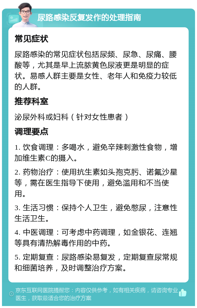 尿路感染反复发作的处理指南 常见症状 尿路感染的常见症状包括尿频、尿急、尿痛、腰酸等，尤其是早上流脓黄色尿液更是明显的症状。易感人群主要是女性、老年人和免疫力较低的人群。 推荐科室 泌尿外科或妇科（针对女性患者） 调理要点 1. 饮食调理：多喝水，避免辛辣刺激性食物，增加维生素C的摄入。 2. 药物治疗：使用抗生素如头孢克肟、诺氟沙星等，需在医生指导下使用，避免滥用和不当使用。 3. 生活习惯：保持个人卫生，避免憋尿，注意性生活卫生。 4. 中医调理：可考虑中药调理，如金银花、连翘等具有清热解毒作用的中药。 5. 定期复查：尿路感染易复发，定期复查尿常规和细菌培养，及时调整治疗方案。