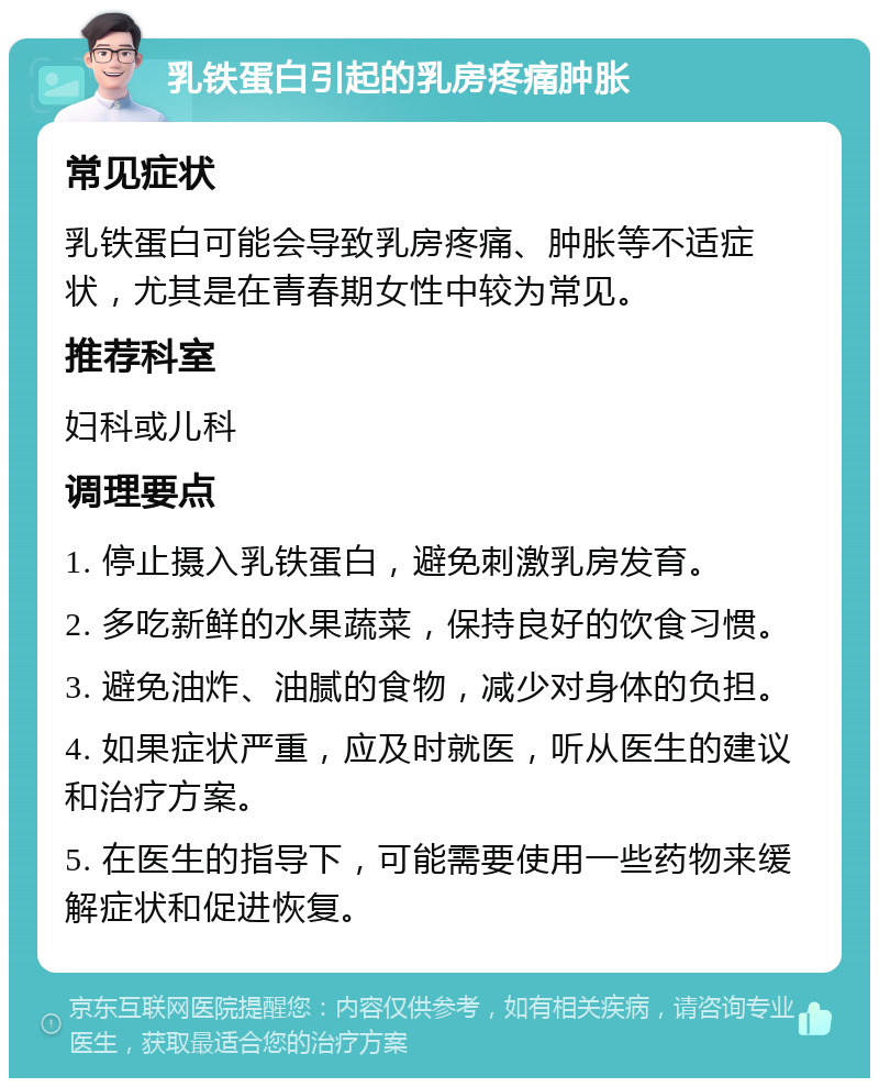 乳铁蛋白引起的乳房疼痛肿胀 常见症状 乳铁蛋白可能会导致乳房疼痛、肿胀等不适症状，尤其是在青春期女性中较为常见。 推荐科室 妇科或儿科 调理要点 1. 停止摄入乳铁蛋白，避免刺激乳房发育。 2. 多吃新鲜的水果蔬菜，保持良好的饮食习惯。 3. 避免油炸、油腻的食物，减少对身体的负担。 4. 如果症状严重，应及时就医，听从医生的建议和治疗方案。 5. 在医生的指导下，可能需要使用一些药物来缓解症状和促进恢复。