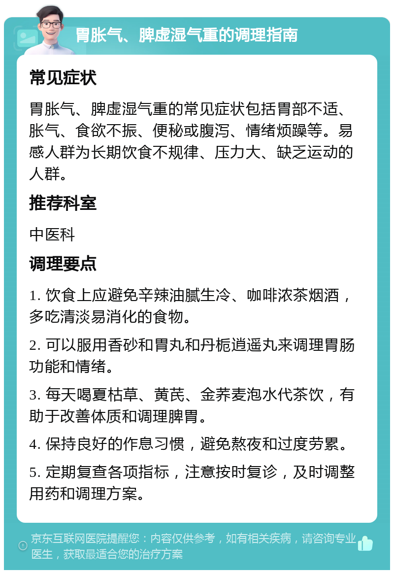 胃胀气、脾虚湿气重的调理指南 常见症状 胃胀气、脾虚湿气重的常见症状包括胃部不适、胀气、食欲不振、便秘或腹泻、情绪烦躁等。易感人群为长期饮食不规律、压力大、缺乏运动的人群。 推荐科室 中医科 调理要点 1. 饮食上应避免辛辣油腻生冷、咖啡浓茶烟酒，多吃清淡易消化的食物。 2. 可以服用香砂和胃丸和丹栀逍遥丸来调理胃肠功能和情绪。 3. 每天喝夏枯草、黄芪、金荞麦泡水代茶饮，有助于改善体质和调理脾胃。 4. 保持良好的作息习惯，避免熬夜和过度劳累。 5. 定期复查各项指标，注意按时复诊，及时调整用药和调理方案。