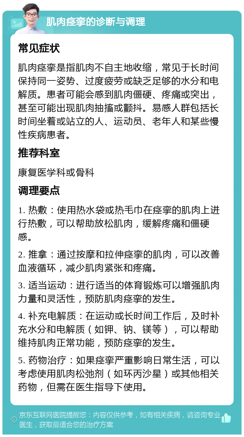 肌肉痉挛的诊断与调理 常见症状 肌肉痉挛是指肌肉不自主地收缩，常见于长时间保持同一姿势、过度疲劳或缺乏足够的水分和电解质。患者可能会感到肌肉僵硬、疼痛或突出，甚至可能出现肌肉抽搐或颤抖。易感人群包括长时间坐着或站立的人、运动员、老年人和某些慢性疾病患者。 推荐科室 康复医学科或骨科 调理要点 1. 热敷：使用热水袋或热毛巾在痉挛的肌肉上进行热敷，可以帮助放松肌肉，缓解疼痛和僵硬感。 2. 推拿：通过按摩和拉伸痉挛的肌肉，可以改善血液循环，减少肌肉紧张和疼痛。 3. 适当运动：进行适当的体育锻炼可以增强肌肉力量和灵活性，预防肌肉痉挛的发生。 4. 补充电解质：在运动或长时间工作后，及时补充水分和电解质（如钾、钠、镁等），可以帮助维持肌肉正常功能，预防痉挛的发生。 5. 药物治疗：如果痉挛严重影响日常生活，可以考虑使用肌肉松弛剂（如环丙沙星）或其他相关药物，但需在医生指导下使用。