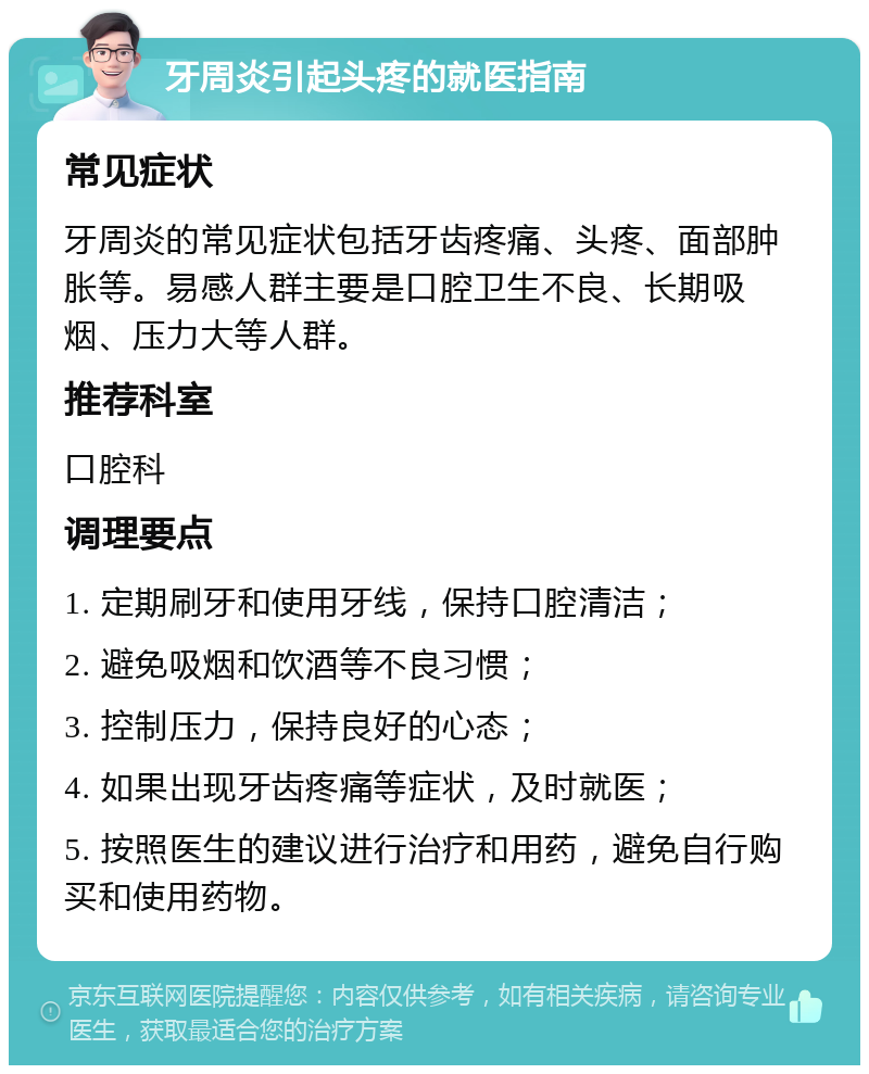 牙周炎引起头疼的就医指南 常见症状 牙周炎的常见症状包括牙齿疼痛、头疼、面部肿胀等。易感人群主要是口腔卫生不良、长期吸烟、压力大等人群。 推荐科室 口腔科 调理要点 1. 定期刷牙和使用牙线，保持口腔清洁； 2. 避免吸烟和饮酒等不良习惯； 3. 控制压力，保持良好的心态； 4. 如果出现牙齿疼痛等症状，及时就医； 5. 按照医生的建议进行治疗和用药，避免自行购买和使用药物。