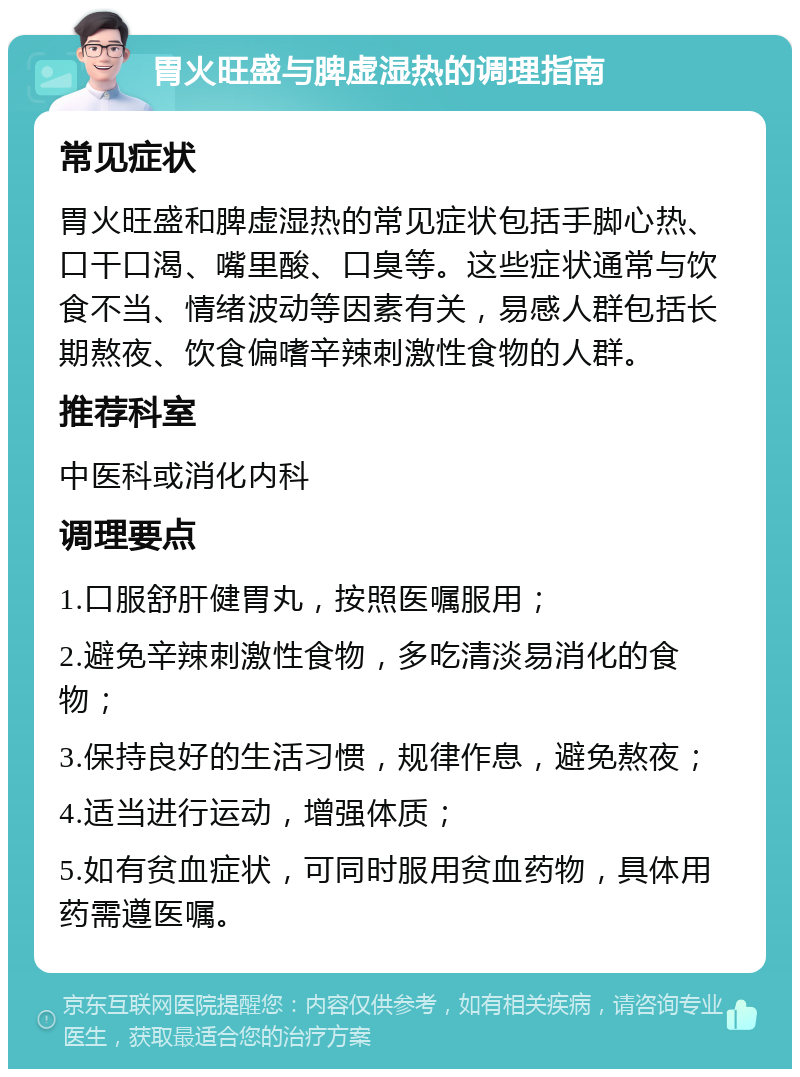 胃火旺盛与脾虚湿热的调理指南 常见症状 胃火旺盛和脾虚湿热的常见症状包括手脚心热、口干口渴、嘴里酸、口臭等。这些症状通常与饮食不当、情绪波动等因素有关，易感人群包括长期熬夜、饮食偏嗜辛辣刺激性食物的人群。 推荐科室 中医科或消化内科 调理要点 1.口服舒肝健胃丸，按照医嘱服用； 2.避免辛辣刺激性食物，多吃清淡易消化的食物； 3.保持良好的生活习惯，规律作息，避免熬夜； 4.适当进行运动，增强体质； 5.如有贫血症状，可同时服用贫血药物，具体用药需遵医嘱。