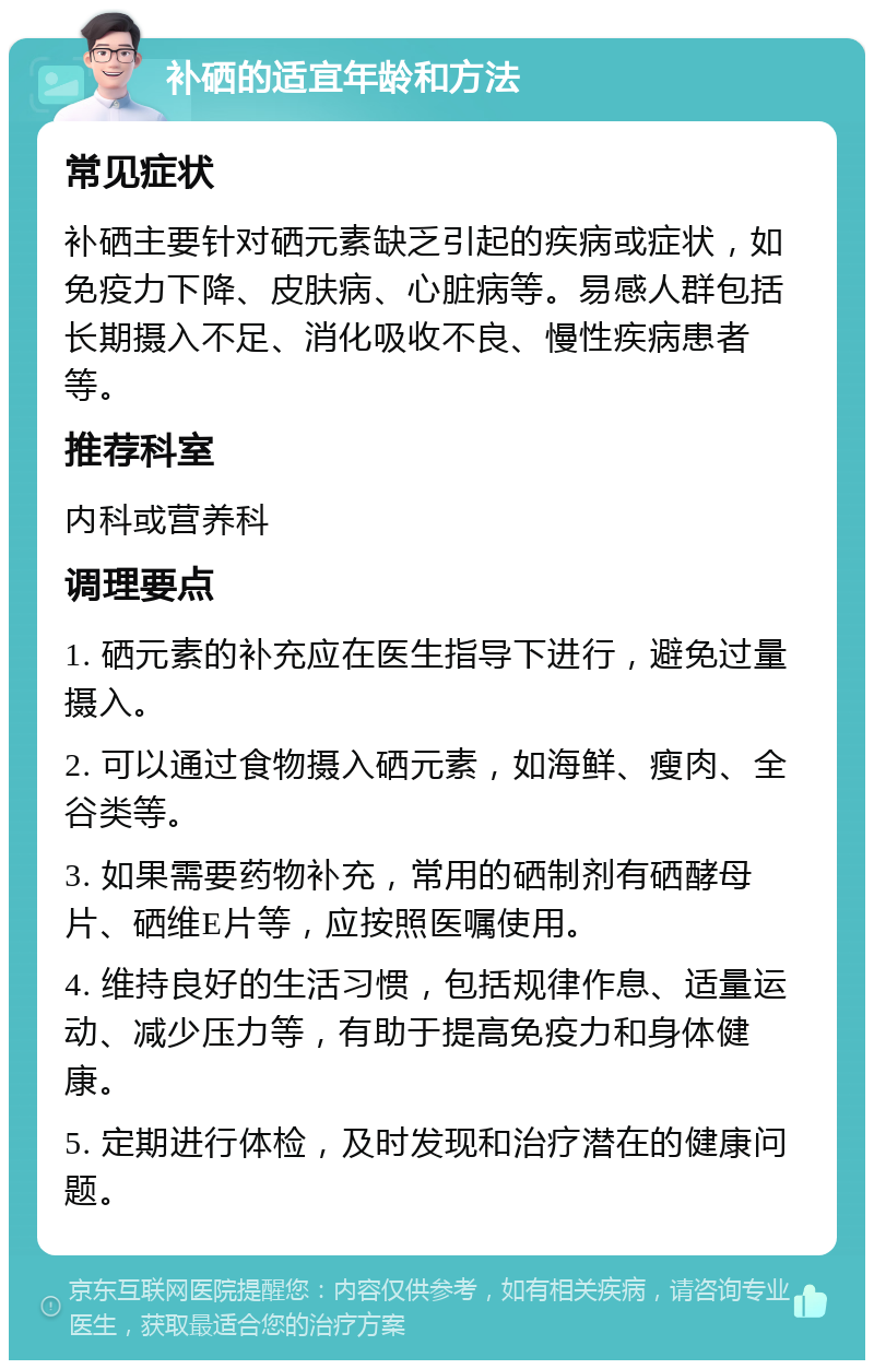 补硒的适宜年龄和方法 常见症状 补硒主要针对硒元素缺乏引起的疾病或症状，如免疫力下降、皮肤病、心脏病等。易感人群包括长期摄入不足、消化吸收不良、慢性疾病患者等。 推荐科室 内科或营养科 调理要点 1. 硒元素的补充应在医生指导下进行，避免过量摄入。 2. 可以通过食物摄入硒元素，如海鲜、瘦肉、全谷类等。 3. 如果需要药物补充，常用的硒制剂有硒酵母片、硒维E片等，应按照医嘱使用。 4. 维持良好的生活习惯，包括规律作息、适量运动、减少压力等，有助于提高免疫力和身体健康。 5. 定期进行体检，及时发现和治疗潜在的健康问题。