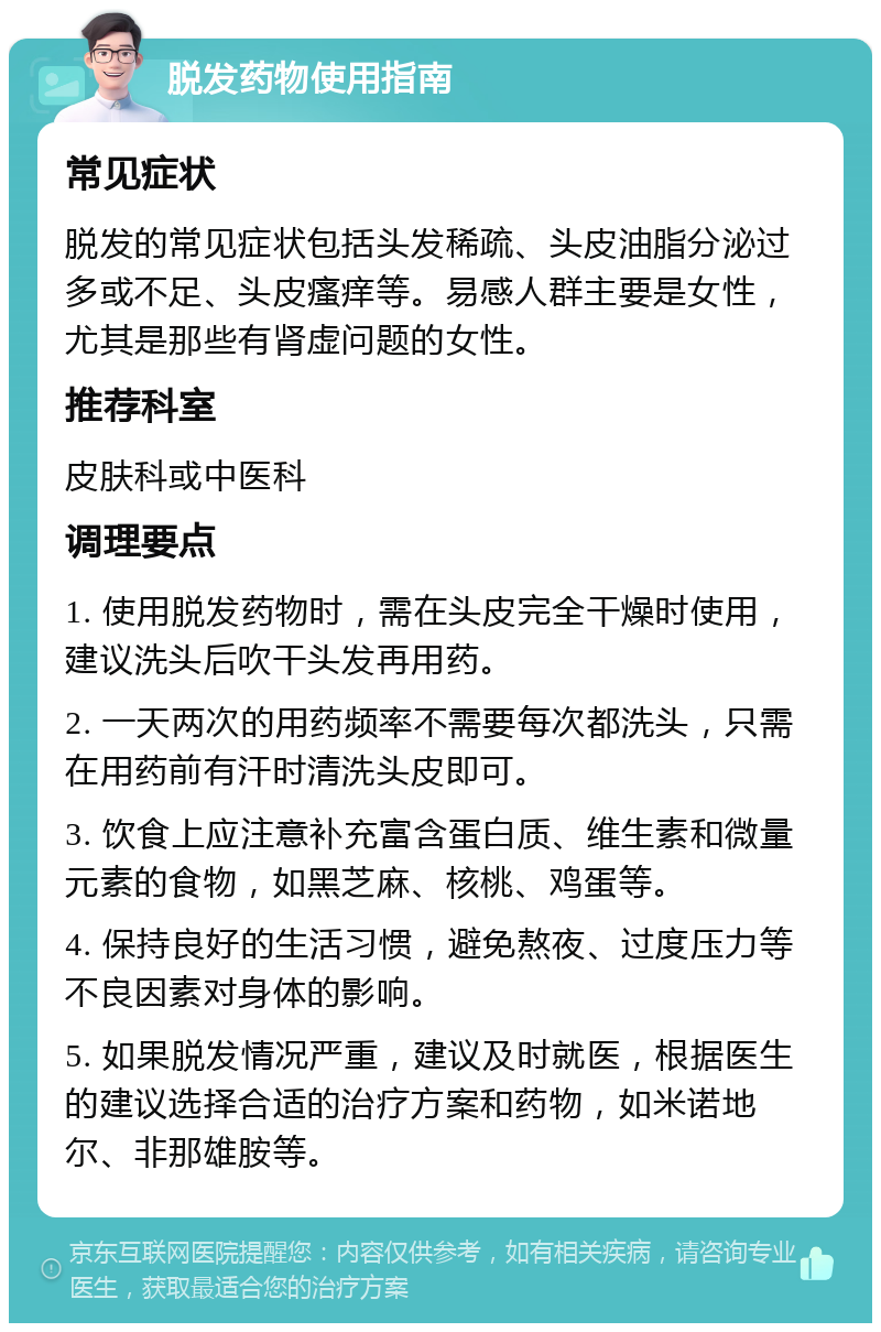 脱发药物使用指南 常见症状 脱发的常见症状包括头发稀疏、头皮油脂分泌过多或不足、头皮瘙痒等。易感人群主要是女性，尤其是那些有肾虚问题的女性。 推荐科室 皮肤科或中医科 调理要点 1. 使用脱发药物时，需在头皮完全干燥时使用，建议洗头后吹干头发再用药。 2. 一天两次的用药频率不需要每次都洗头，只需在用药前有汗时清洗头皮即可。 3. 饮食上应注意补充富含蛋白质、维生素和微量元素的食物，如黑芝麻、核桃、鸡蛋等。 4. 保持良好的生活习惯，避免熬夜、过度压力等不良因素对身体的影响。 5. 如果脱发情况严重，建议及时就医，根据医生的建议选择合适的治疗方案和药物，如米诺地尔、非那雄胺等。