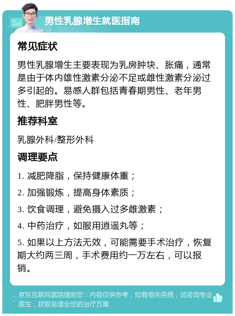 男性乳腺增生就医指南 常见症状 男性乳腺增生主要表现为乳房肿块、胀痛，通常是由于体内雄性激素分泌不足或雌性激素分泌过多引起的。易感人群包括青春期男性、老年男性、肥胖男性等。 推荐科室 乳腺外科/整形外科 调理要点 1. 减肥降脂，保持健康体重； 2. 加强锻炼，提高身体素质； 3. 饮食调理，避免摄入过多雌激素； 4. 中药治疗，如服用逍遥丸等； 5. 如果以上方法无效，可能需要手术治疗，恢复期大约两三周，手术费用约一万左右，可以报销。