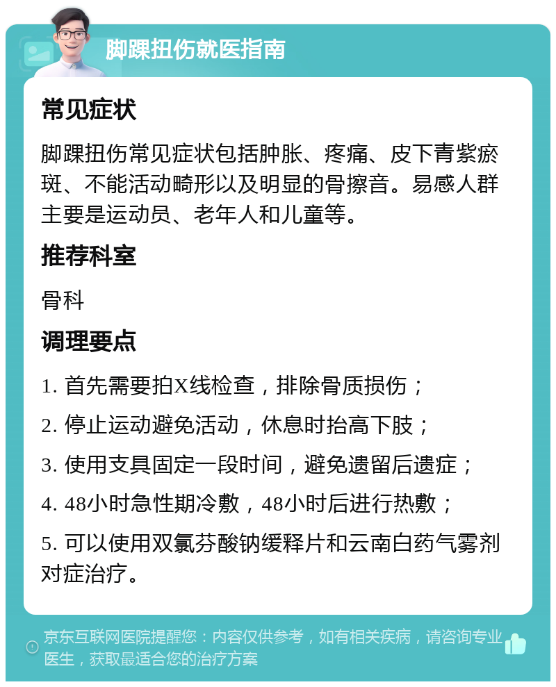 脚踝扭伤就医指南 常见症状 脚踝扭伤常见症状包括肿胀、疼痛、皮下青紫瘀斑、不能活动畸形以及明显的骨擦音。易感人群主要是运动员、老年人和儿童等。 推荐科室 骨科 调理要点 1. 首先需要拍X线检查，排除骨质损伤； 2. 停止运动避免活动，休息时抬高下肢； 3. 使用支具固定一段时间，避免遗留后遗症； 4. 48小时急性期冷敷，48小时后进行热敷； 5. 可以使用双氯芬酸钠缓释片和云南白药气雾剂对症治疗。