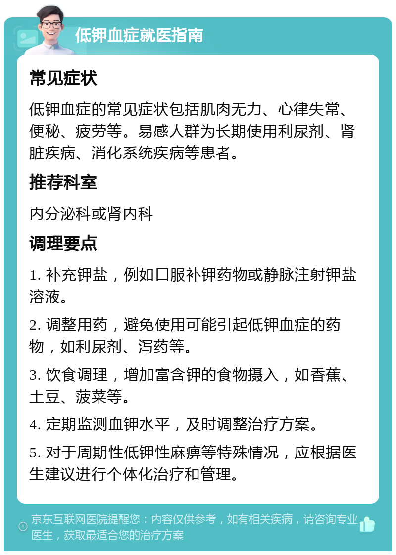 低钾血症就医指南 常见症状 低钾血症的常见症状包括肌肉无力、心律失常、便秘、疲劳等。易感人群为长期使用利尿剂、肾脏疾病、消化系统疾病等患者。 推荐科室 内分泌科或肾内科 调理要点 1. 补充钾盐，例如口服补钾药物或静脉注射钾盐溶液。 2. 调整用药，避免使用可能引起低钾血症的药物，如利尿剂、泻药等。 3. 饮食调理，增加富含钾的食物摄入，如香蕉、土豆、菠菜等。 4. 定期监测血钾水平，及时调整治疗方案。 5. 对于周期性低钾性麻痹等特殊情况，应根据医生建议进行个体化治疗和管理。