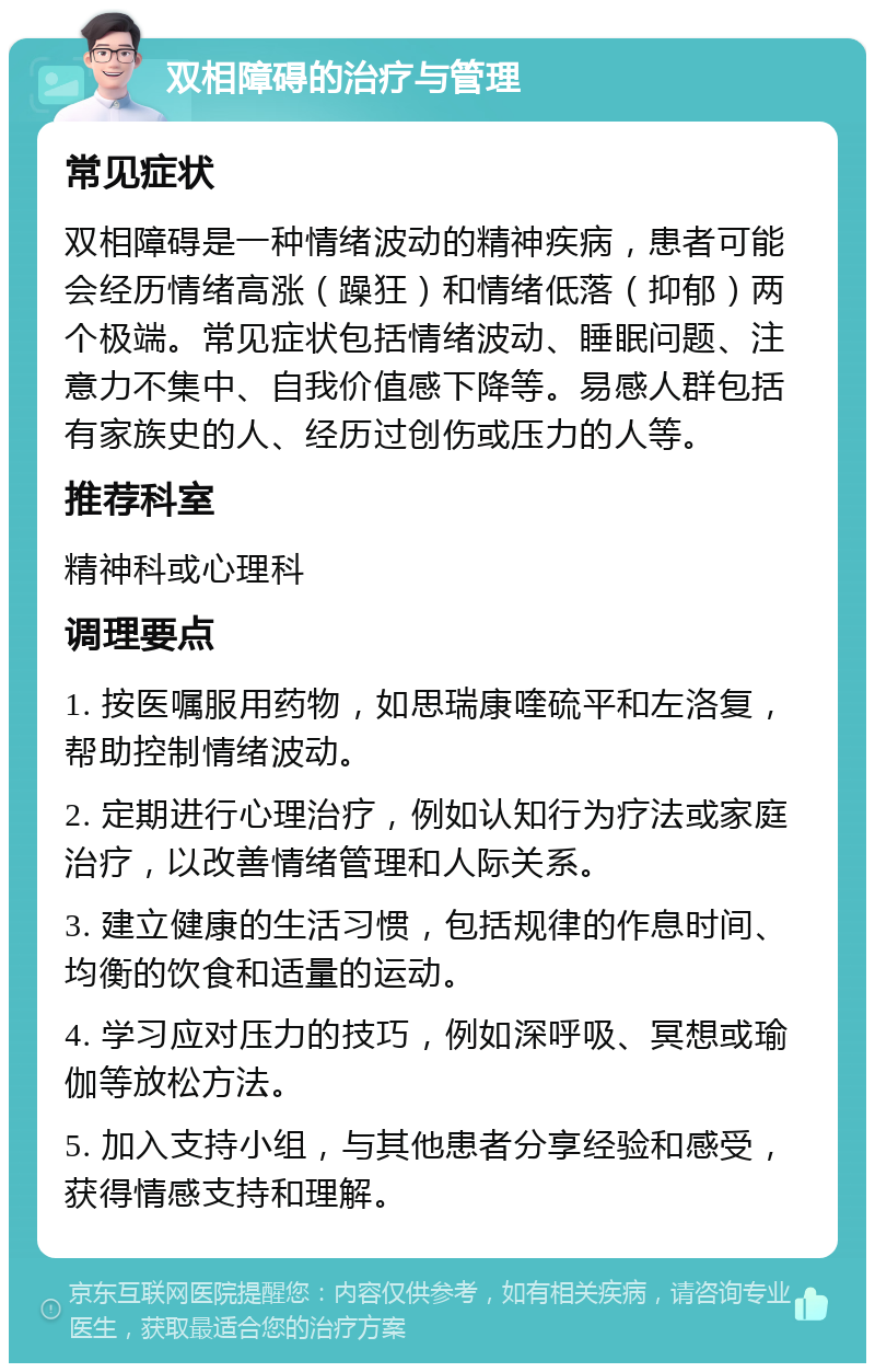 双相障碍的治疗与管理 常见症状 双相障碍是一种情绪波动的精神疾病，患者可能会经历情绪高涨（躁狂）和情绪低落（抑郁）两个极端。常见症状包括情绪波动、睡眠问题、注意力不集中、自我价值感下降等。易感人群包括有家族史的人、经历过创伤或压力的人等。 推荐科室 精神科或心理科 调理要点 1. 按医嘱服用药物，如思瑞康喹硫平和左洛复，帮助控制情绪波动。 2. 定期进行心理治疗，例如认知行为疗法或家庭治疗，以改善情绪管理和人际关系。 3. 建立健康的生活习惯，包括规律的作息时间、均衡的饮食和适量的运动。 4. 学习应对压力的技巧，例如深呼吸、冥想或瑜伽等放松方法。 5. 加入支持小组，与其他患者分享经验和感受，获得情感支持和理解。