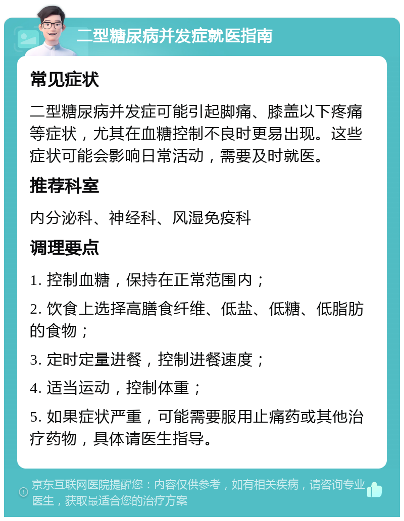 二型糖尿病并发症就医指南 常见症状 二型糖尿病并发症可能引起脚痛、膝盖以下疼痛等症状，尤其在血糖控制不良时更易出现。这些症状可能会影响日常活动，需要及时就医。 推荐科室 内分泌科、神经科、风湿免疫科 调理要点 1. 控制血糖，保持在正常范围内； 2. 饮食上选择高膳食纤维、低盐、低糖、低脂肪的食物； 3. 定时定量进餐，控制进餐速度； 4. 适当运动，控制体重； 5. 如果症状严重，可能需要服用止痛药或其他治疗药物，具体请医生指导。