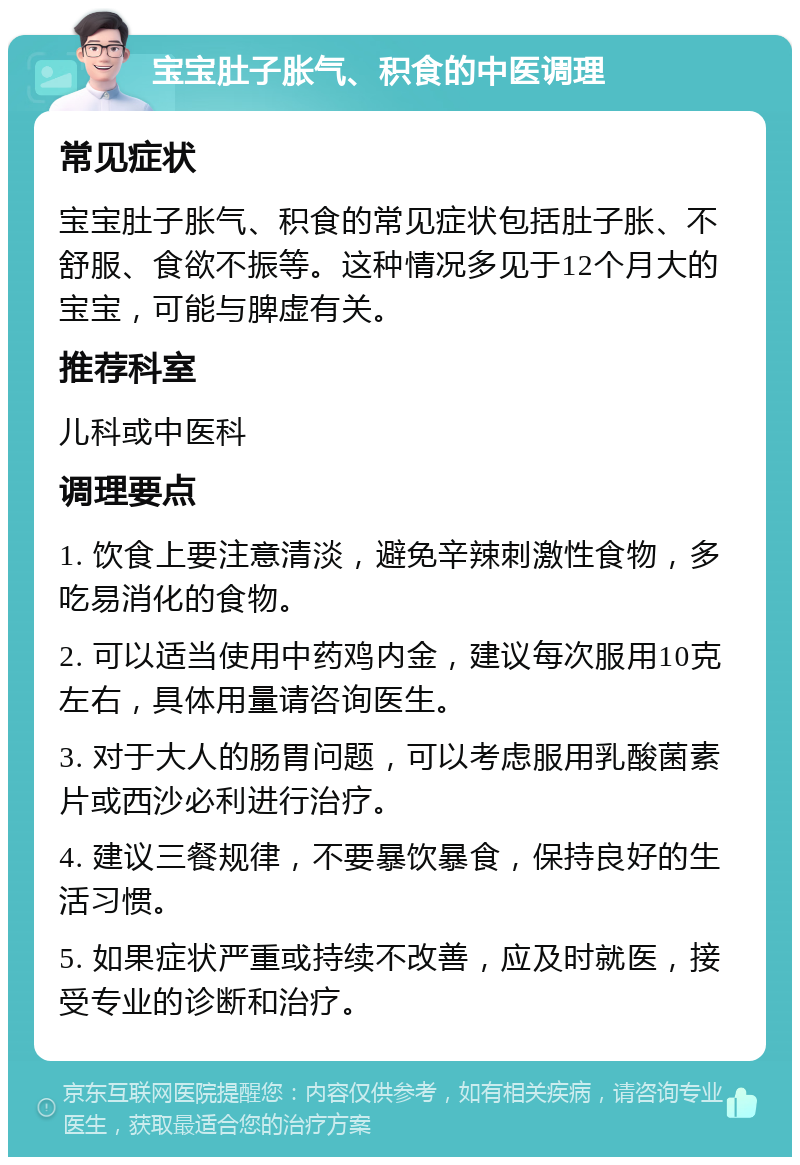 宝宝肚子胀气、积食的中医调理 常见症状 宝宝肚子胀气、积食的常见症状包括肚子胀、不舒服、食欲不振等。这种情况多见于12个月大的宝宝，可能与脾虚有关。 推荐科室 儿科或中医科 调理要点 1. 饮食上要注意清淡，避免辛辣刺激性食物，多吃易消化的食物。 2. 可以适当使用中药鸡内金，建议每次服用10克左右，具体用量请咨询医生。 3. 对于大人的肠胃问题，可以考虑服用乳酸菌素片或西沙必利进行治疗。 4. 建议三餐规律，不要暴饮暴食，保持良好的生活习惯。 5. 如果症状严重或持续不改善，应及时就医，接受专业的诊断和治疗。