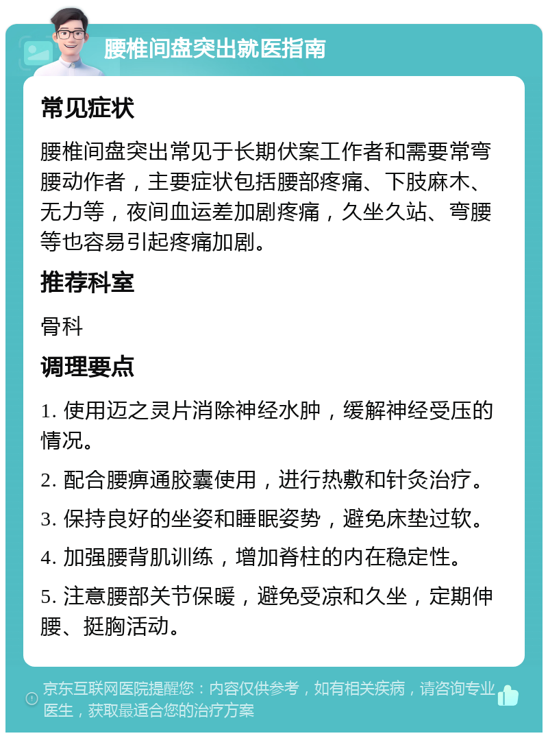 腰椎间盘突出就医指南 常见症状 腰椎间盘突出常见于长期伏案工作者和需要常弯腰动作者，主要症状包括腰部疼痛、下肢麻木、无力等，夜间血运差加剧疼痛，久坐久站、弯腰等也容易引起疼痛加剧。 推荐科室 骨科 调理要点 1. 使用迈之灵片消除神经水肿，缓解神经受压的情况。 2. 配合腰痹通胶囊使用，进行热敷和针灸治疗。 3. 保持良好的坐姿和睡眠姿势，避免床垫过软。 4. 加强腰背肌训练，增加脊柱的内在稳定性。 5. 注意腰部关节保暖，避免受凉和久坐，定期伸腰、挺胸活动。