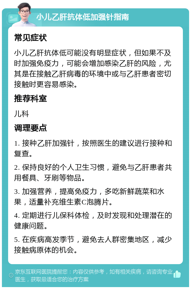 小儿乙肝抗体低加强针指南 常见症状 小儿乙肝抗体低可能没有明显症状，但如果不及时加强免疫力，可能会增加感染乙肝的风险，尤其是在接触乙肝病毒的环境中或与乙肝患者密切接触时更容易感染。 推荐科室 儿科 调理要点 1. 接种乙肝加强针，按照医生的建议进行接种和复查。 2. 保持良好的个人卫生习惯，避免与乙肝患者共用餐具、牙刷等物品。 3. 加强营养，提高免疫力，多吃新鲜蔬菜和水果，适量补充维生素C泡腾片。 4. 定期进行儿保科体检，及时发现和处理潜在的健康问题。 5. 在疾病高发季节，避免去人群密集地区，减少接触病原体的机会。