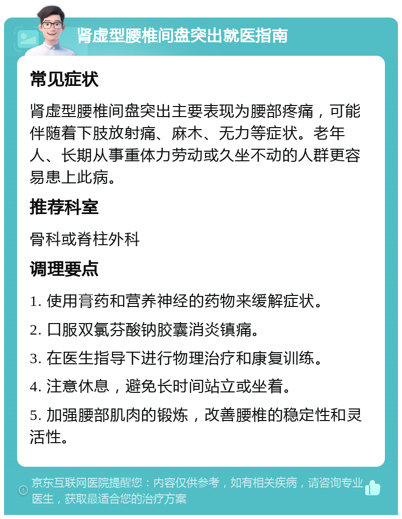 肾虚型腰椎间盘突出就医指南 常见症状 肾虚型腰椎间盘突出主要表现为腰部疼痛，可能伴随着下肢放射痛、麻木、无力等症状。老年人、长期从事重体力劳动或久坐不动的人群更容易患上此病。 推荐科室 骨科或脊柱外科 调理要点 1. 使用膏药和营养神经的药物来缓解症状。 2. 口服双氯芬酸钠胶囊消炎镇痛。 3. 在医生指导下进行物理治疗和康复训练。 4. 注意休息，避免长时间站立或坐着。 5. 加强腰部肌肉的锻炼，改善腰椎的稳定性和灵活性。