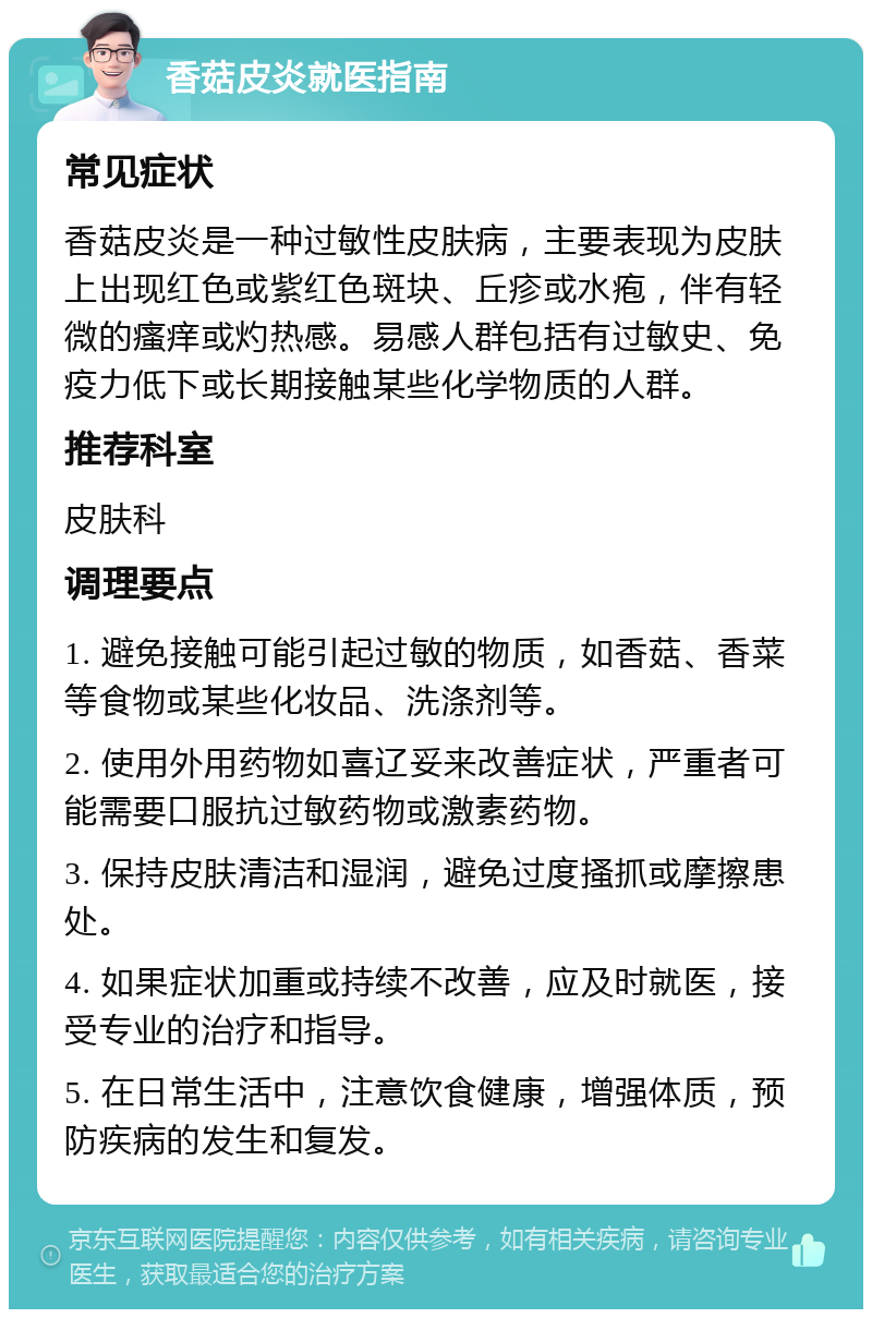 香菇皮炎就医指南 常见症状 香菇皮炎是一种过敏性皮肤病，主要表现为皮肤上出现红色或紫红色斑块、丘疹或水疱，伴有轻微的瘙痒或灼热感。易感人群包括有过敏史、免疫力低下或长期接触某些化学物质的人群。 推荐科室 皮肤科 调理要点 1. 避免接触可能引起过敏的物质，如香菇、香菜等食物或某些化妆品、洗涤剂等。 2. 使用外用药物如喜辽妥来改善症状，严重者可能需要口服抗过敏药物或激素药物。 3. 保持皮肤清洁和湿润，避免过度搔抓或摩擦患处。 4. 如果症状加重或持续不改善，应及时就医，接受专业的治疗和指导。 5. 在日常生活中，注意饮食健康，增强体质，预防疾病的发生和复发。