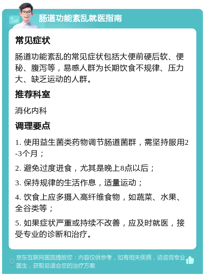 肠道功能紊乱就医指南 常见症状 肠道功能紊乱的常见症状包括大便前硬后软、便秘、腹泻等，易感人群为长期饮食不规律、压力大、缺乏运动的人群。 推荐科室 消化内科 调理要点 1. 使用益生菌类药物调节肠道菌群，需坚持服用2-3个月； 2. 避免过度进食，尤其是晚上8点以后； 3. 保持规律的生活作息，适量运动； 4. 饮食上应多摄入高纤维食物，如蔬菜、水果、全谷类等； 5. 如果症状严重或持续不改善，应及时就医，接受专业的诊断和治疗。