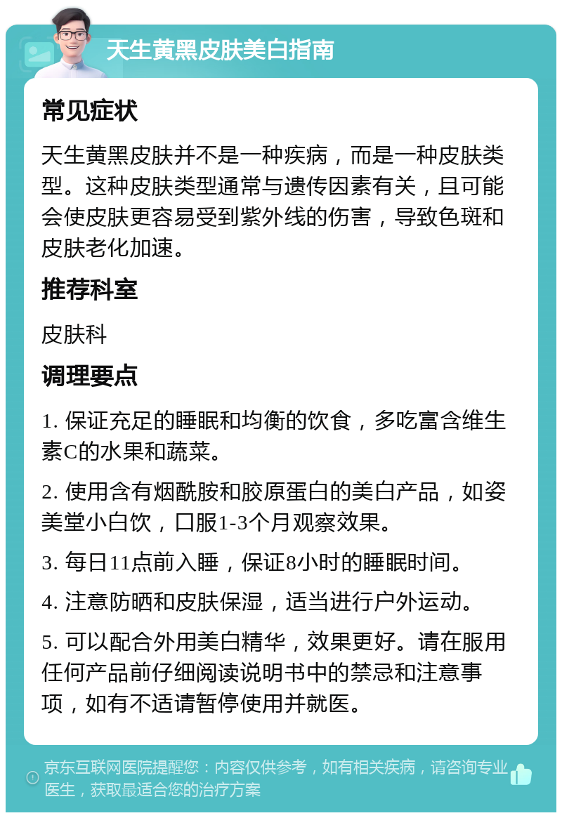 天生黄黑皮肤美白指南 常见症状 天生黄黑皮肤并不是一种疾病，而是一种皮肤类型。这种皮肤类型通常与遗传因素有关，且可能会使皮肤更容易受到紫外线的伤害，导致色斑和皮肤老化加速。 推荐科室 皮肤科 调理要点 1. 保证充足的睡眠和均衡的饮食，多吃富含维生素C的水果和蔬菜。 2. 使用含有烟酰胺和胶原蛋白的美白产品，如姿美堂小白饮，口服1-3个月观察效果。 3. 每日11点前入睡，保证8小时的睡眠时间。 4. 注意防晒和皮肤保湿，适当进行户外运动。 5. 可以配合外用美白精华，效果更好。请在服用任何产品前仔细阅读说明书中的禁忌和注意事项，如有不适请暂停使用并就医。