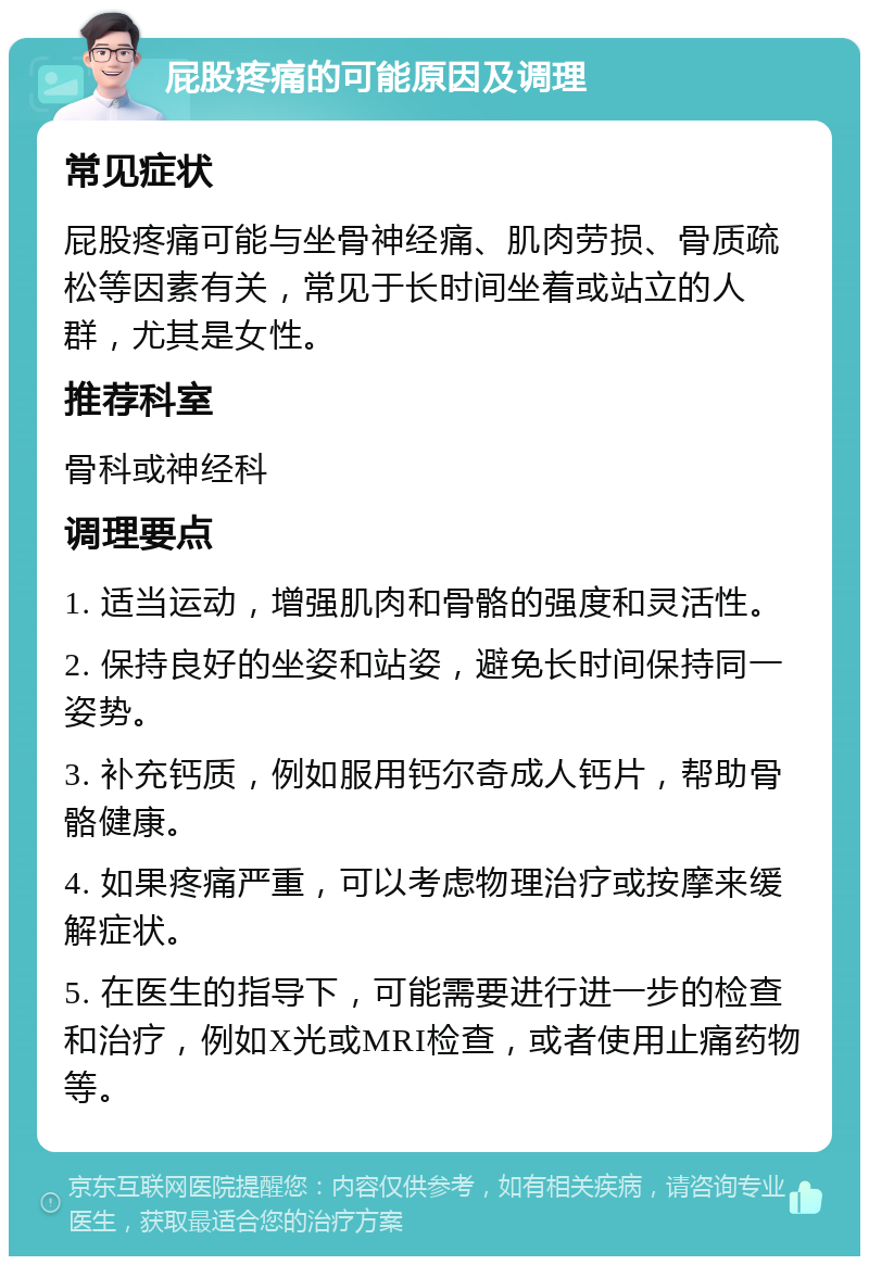 屁股疼痛的可能原因及调理 常见症状 屁股疼痛可能与坐骨神经痛、肌肉劳损、骨质疏松等因素有关，常见于长时间坐着或站立的人群，尤其是女性。 推荐科室 骨科或神经科 调理要点 1. 适当运动，增强肌肉和骨骼的强度和灵活性。 2. 保持良好的坐姿和站姿，避免长时间保持同一姿势。 3. 补充钙质，例如服用钙尔奇成人钙片，帮助骨骼健康。 4. 如果疼痛严重，可以考虑物理治疗或按摩来缓解症状。 5. 在医生的指导下，可能需要进行进一步的检查和治疗，例如X光或MRI检查，或者使用止痛药物等。