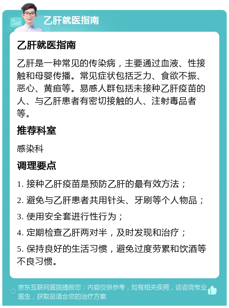 乙肝就医指南 乙肝就医指南 乙肝是一种常见的传染病，主要通过血液、性接触和母婴传播。常见症状包括乏力、食欲不振、恶心、黄疸等。易感人群包括未接种乙肝疫苗的人、与乙肝患者有密切接触的人、注射毒品者等。 推荐科室 感染科 调理要点 1. 接种乙肝疫苗是预防乙肝的最有效方法； 2. 避免与乙肝患者共用针头、牙刷等个人物品； 3. 使用安全套进行性行为； 4. 定期检查乙肝两对半，及时发现和治疗； 5. 保持良好的生活习惯，避免过度劳累和饮酒等不良习惯。