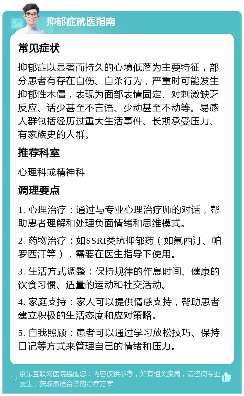 抑郁症就医指南 常见症状 抑郁症以显著而持久的心境低落为主要特征，部分患者有存在自伤、自杀行为，严重时可能发生抑郁性木僵，表现为面部表情固定、对刺激缺乏反应、话少甚至不言语、少动甚至不动等。易感人群包括经历过重大生活事件、长期承受压力、有家族史的人群。 推荐科室 心理科或精神科 调理要点 1. 心理治疗：通过与专业心理治疗师的对话，帮助患者理解和处理负面情绪和思维模式。 2. 药物治疗：如SSRI类抗抑郁药（如氟西汀、帕罗西汀等），需要在医生指导下使用。 3. 生活方式调整：保持规律的作息时间、健康的饮食习惯、适量的运动和社交活动。 4. 家庭支持：家人可以提供情感支持，帮助患者建立积极的生活态度和应对策略。 5. 自我照顾：患者可以通过学习放松技巧、保持日记等方式来管理自己的情绪和压力。