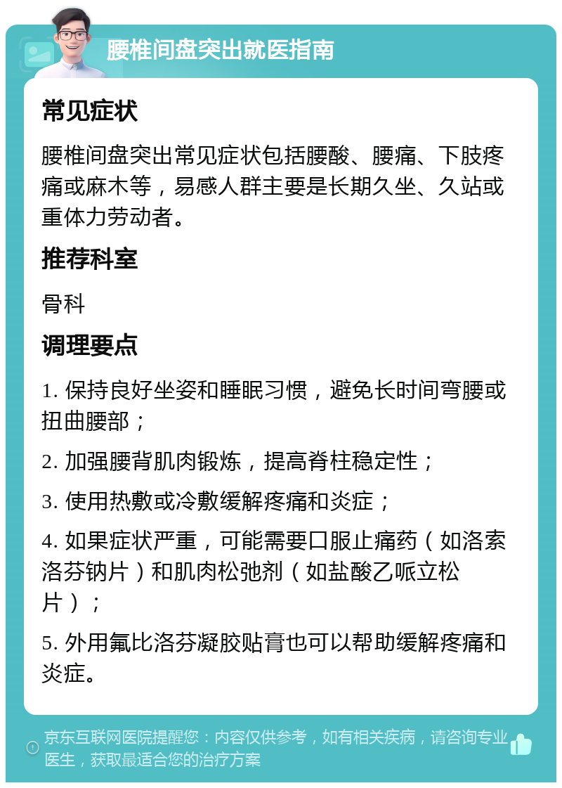 腰椎间盘突出就医指南 常见症状 腰椎间盘突出常见症状包括腰酸、腰痛、下肢疼痛或麻木等，易感人群主要是长期久坐、久站或重体力劳动者。 推荐科室 骨科 调理要点 1. 保持良好坐姿和睡眠习惯，避免长时间弯腰或扭曲腰部； 2. 加强腰背肌肉锻炼，提高脊柱稳定性； 3. 使用热敷或冷敷缓解疼痛和炎症； 4. 如果症状严重，可能需要口服止痛药（如洛索洛芬钠片）和肌肉松弛剂（如盐酸乙哌立松片）； 5. 外用氟比洛芬凝胶贴膏也可以帮助缓解疼痛和炎症。