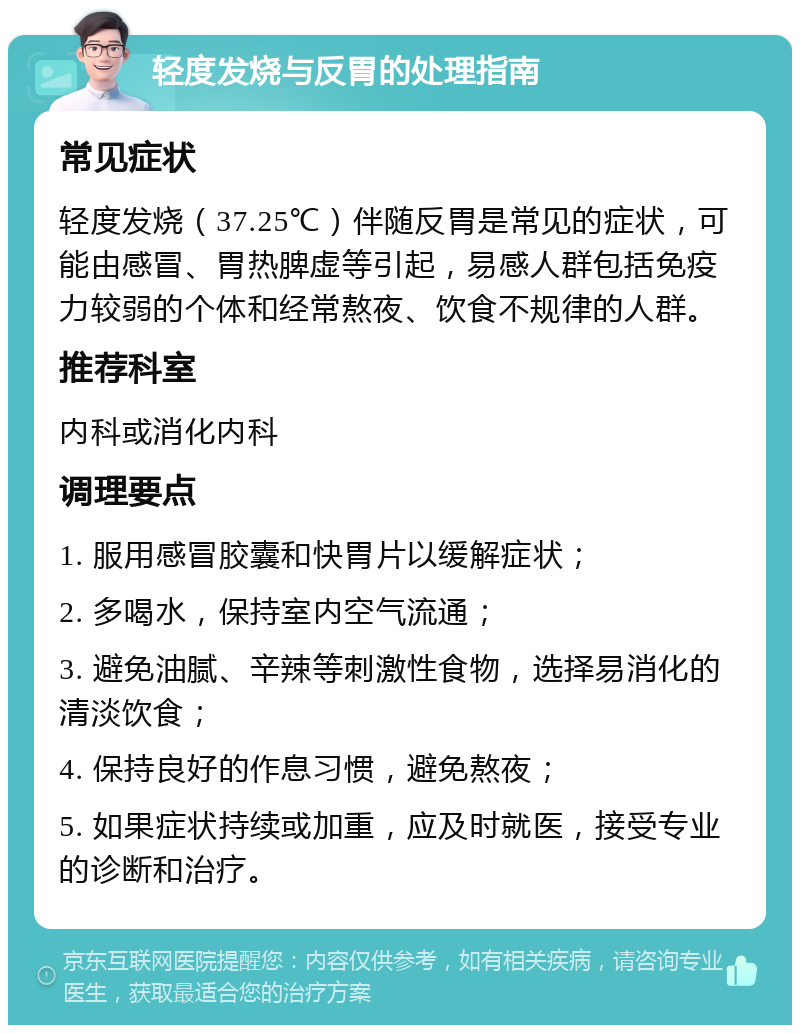 轻度发烧与反胃的处理指南 常见症状 轻度发烧（37.25℃）伴随反胃是常见的症状，可能由感冒、胃热脾虚等引起，易感人群包括免疫力较弱的个体和经常熬夜、饮食不规律的人群。 推荐科室 内科或消化内科 调理要点 1. 服用感冒胶囊和快胃片以缓解症状； 2. 多喝水，保持室内空气流通； 3. 避免油腻、辛辣等刺激性食物，选择易消化的清淡饮食； 4. 保持良好的作息习惯，避免熬夜； 5. 如果症状持续或加重，应及时就医，接受专业的诊断和治疗。