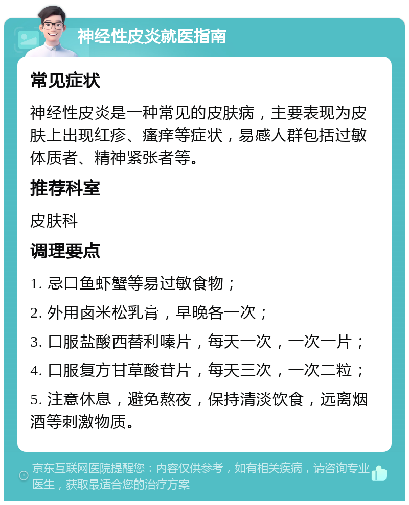 神经性皮炎就医指南 常见症状 神经性皮炎是一种常见的皮肤病，主要表现为皮肤上出现红疹、瘙痒等症状，易感人群包括过敏体质者、精神紧张者等。 推荐科室 皮肤科 调理要点 1. 忌口鱼虾蟹等易过敏食物； 2. 外用卤米松乳膏，早晚各一次； 3. 口服盐酸西替利嗪片，每天一次，一次一片； 4. 口服复方甘草酸苷片，每天三次，一次二粒； 5. 注意休息，避免熬夜，保持清淡饮食，远离烟酒等刺激物质。