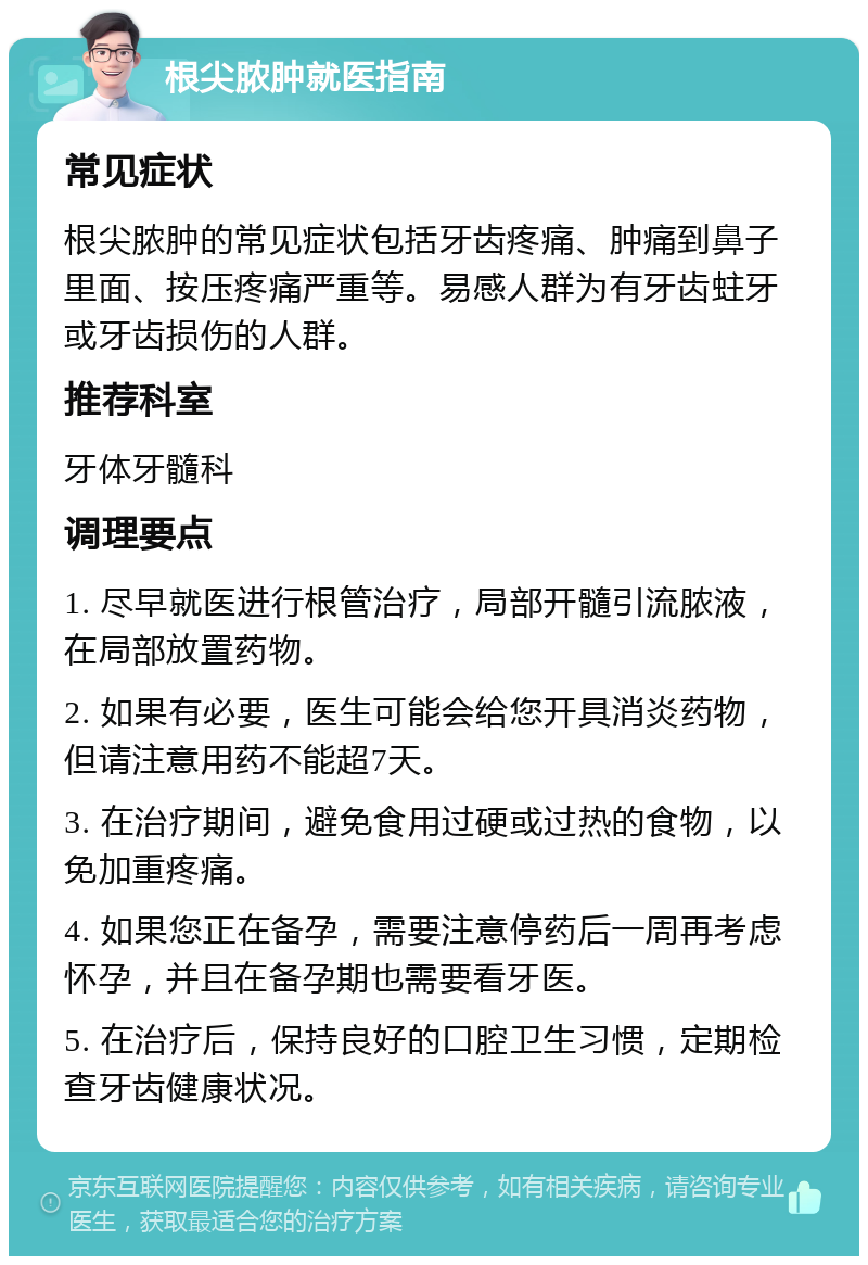 根尖脓肿就医指南 常见症状 根尖脓肿的常见症状包括牙齿疼痛、肿痛到鼻子里面、按压疼痛严重等。易感人群为有牙齿蛀牙或牙齿损伤的人群。 推荐科室 牙体牙髓科 调理要点 1. 尽早就医进行根管治疗，局部开髓引流脓液，在局部放置药物。 2. 如果有必要，医生可能会给您开具消炎药物，但请注意用药不能超7天。 3. 在治疗期间，避免食用过硬或过热的食物，以免加重疼痛。 4. 如果您正在备孕，需要注意停药后一周再考虑怀孕，并且在备孕期也需要看牙医。 5. 在治疗后，保持良好的口腔卫生习惯，定期检查牙齿健康状况。