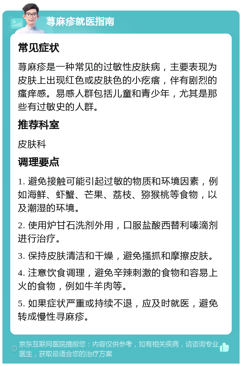 荨麻疹就医指南 常见症状 荨麻疹是一种常见的过敏性皮肤病，主要表现为皮肤上出现红色或皮肤色的小疙瘩，伴有剧烈的瘙痒感。易感人群包括儿童和青少年，尤其是那些有过敏史的人群。 推荐科室 皮肤科 调理要点 1. 避免接触可能引起过敏的物质和环境因素，例如海鲜、虾蟹、芒果、荔枝、猕猴桃等食物，以及潮湿的环境。 2. 使用炉甘石洗剂外用，口服盐酸西替利嗪滴剂进行治疗。 3. 保持皮肤清洁和干燥，避免搔抓和摩擦皮肤。 4. 注意饮食调理，避免辛辣刺激的食物和容易上火的食物，例如牛羊肉等。 5. 如果症状严重或持续不退，应及时就医，避免转成慢性寻麻疹。