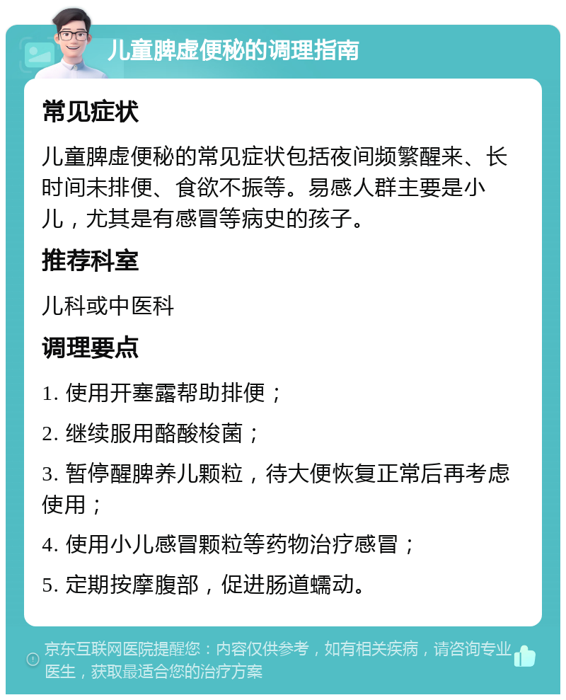 儿童脾虚便秘的调理指南 常见症状 儿童脾虚便秘的常见症状包括夜间频繁醒来、长时间未排便、食欲不振等。易感人群主要是小儿，尤其是有感冒等病史的孩子。 推荐科室 儿科或中医科 调理要点 1. 使用开塞露帮助排便； 2. 继续服用酪酸梭菌； 3. 暂停醒脾养儿颗粒，待大便恢复正常后再考虑使用； 4. 使用小儿感冒颗粒等药物治疗感冒； 5. 定期按摩腹部，促进肠道蠕动。