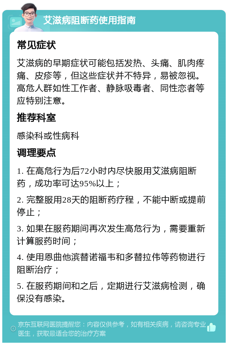 艾滋病阻断药使用指南 常见症状 艾滋病的早期症状可能包括发热、头痛、肌肉疼痛、皮疹等，但这些症状并不特异，易被忽视。高危人群如性工作者、静脉吸毒者、同性恋者等应特别注意。 推荐科室 感染科或性病科 调理要点 1. 在高危行为后72小时内尽快服用艾滋病阻断药，成功率可达95%以上； 2. 完整服用28天的阻断药疗程，不能中断或提前停止； 3. 如果在服药期间再次发生高危行为，需要重新计算服药时间； 4. 使用恩曲他滨替诺福韦和多替拉伟等药物进行阻断治疗； 5. 在服药期间和之后，定期进行艾滋病检测，确保没有感染。