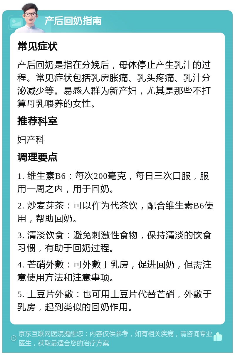 产后回奶指南 常见症状 产后回奶是指在分娩后，母体停止产生乳汁的过程。常见症状包括乳房胀痛、乳头疼痛、乳汁分泌减少等。易感人群为新产妇，尤其是那些不打算母乳喂养的女性。 推荐科室 妇产科 调理要点 1. 维生素B6：每次200毫克，每日三次口服，服用一周之内，用于回奶。 2. 炒麦芽茶：可以作为代茶饮，配合维生素B6使用，帮助回奶。 3. 清淡饮食：避免刺激性食物，保持清淡的饮食习惯，有助于回奶过程。 4. 芒硝外敷：可外敷于乳房，促进回奶，但需注意使用方法和注意事项。 5. 土豆片外敷：也可用土豆片代替芒硝，外敷于乳房，起到类似的回奶作用。