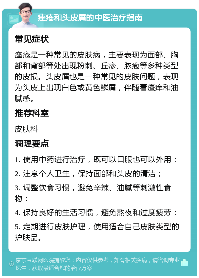 痤疮和头皮屑的中医治疗指南 常见症状 痤疮是一种常见的皮肤病，主要表现为面部、胸部和背部等处出现粉刺、丘疹、脓疱等多种类型的皮损。头皮屑也是一种常见的皮肤问题，表现为头皮上出现白色或黄色鳞屑，伴随着瘙痒和油腻感。 推荐科室 皮肤科 调理要点 1. 使用中药进行治疗，既可以口服也可以外用； 2. 注意个人卫生，保持面部和头皮的清洁； 3. 调整饮食习惯，避免辛辣、油腻等刺激性食物； 4. 保持良好的生活习惯，避免熬夜和过度疲劳； 5. 定期进行皮肤护理，使用适合自己皮肤类型的护肤品。