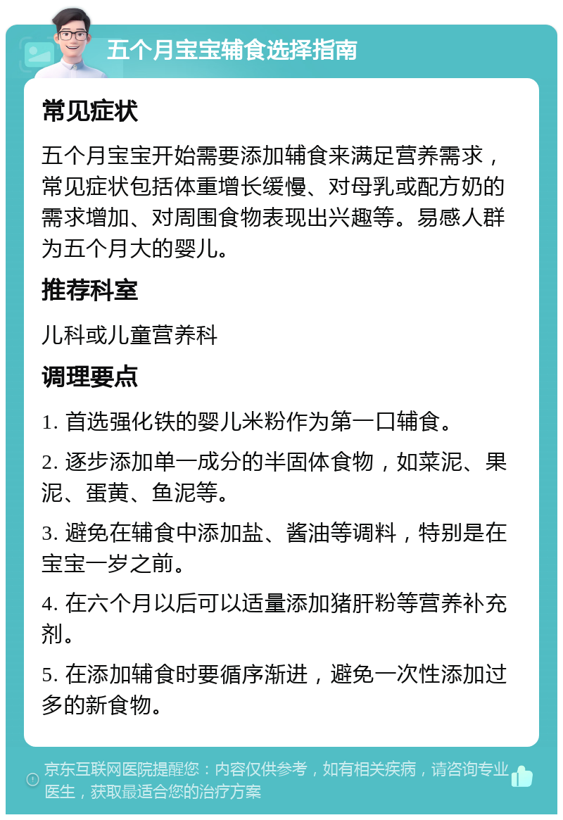 五个月宝宝辅食选择指南 常见症状 五个月宝宝开始需要添加辅食来满足营养需求，常见症状包括体重增长缓慢、对母乳或配方奶的需求增加、对周围食物表现出兴趣等。易感人群为五个月大的婴儿。 推荐科室 儿科或儿童营养科 调理要点 1. 首选强化铁的婴儿米粉作为第一口辅食。 2. 逐步添加单一成分的半固体食物，如菜泥、果泥、蛋黄、鱼泥等。 3. 避免在辅食中添加盐、酱油等调料，特别是在宝宝一岁之前。 4. 在六个月以后可以适量添加猪肝粉等营养补充剂。 5. 在添加辅食时要循序渐进，避免一次性添加过多的新食物。