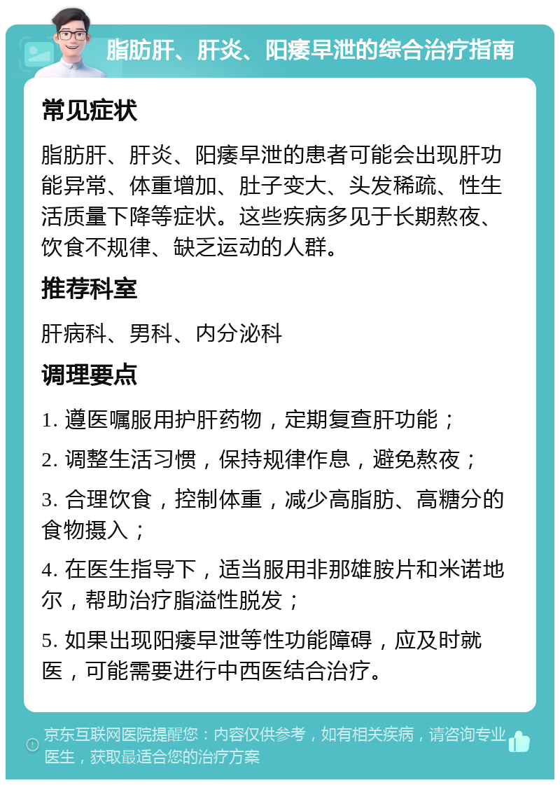 脂肪肝、肝炎、阳痿早泄的综合治疗指南 常见症状 脂肪肝、肝炎、阳痿早泄的患者可能会出现肝功能异常、体重增加、肚子变大、头发稀疏、性生活质量下降等症状。这些疾病多见于长期熬夜、饮食不规律、缺乏运动的人群。 推荐科室 肝病科、男科、内分泌科 调理要点 1. 遵医嘱服用护肝药物，定期复查肝功能； 2. 调整生活习惯，保持规律作息，避免熬夜； 3. 合理饮食，控制体重，减少高脂肪、高糖分的食物摄入； 4. 在医生指导下，适当服用非那雄胺片和米诺地尔，帮助治疗脂溢性脱发； 5. 如果出现阳痿早泄等性功能障碍，应及时就医，可能需要进行中西医结合治疗。