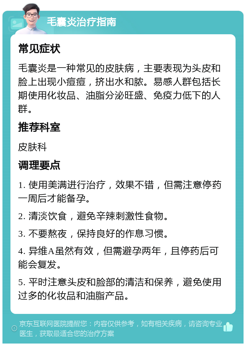 毛囊炎治疗指南 常见症状 毛囊炎是一种常见的皮肤病，主要表现为头皮和脸上出现小痘痘，挤出水和脓。易感人群包括长期使用化妆品、油脂分泌旺盛、免疫力低下的人群。 推荐科室 皮肤科 调理要点 1. 使用美满进行治疗，效果不错，但需注意停药一周后才能备孕。 2. 清淡饮食，避免辛辣刺激性食物。 3. 不要熬夜，保持良好的作息习惯。 4. 异维A虽然有效，但需避孕两年，且停药后可能会复发。 5. 平时注意头皮和脸部的清洁和保养，避免使用过多的化妆品和油脂产品。