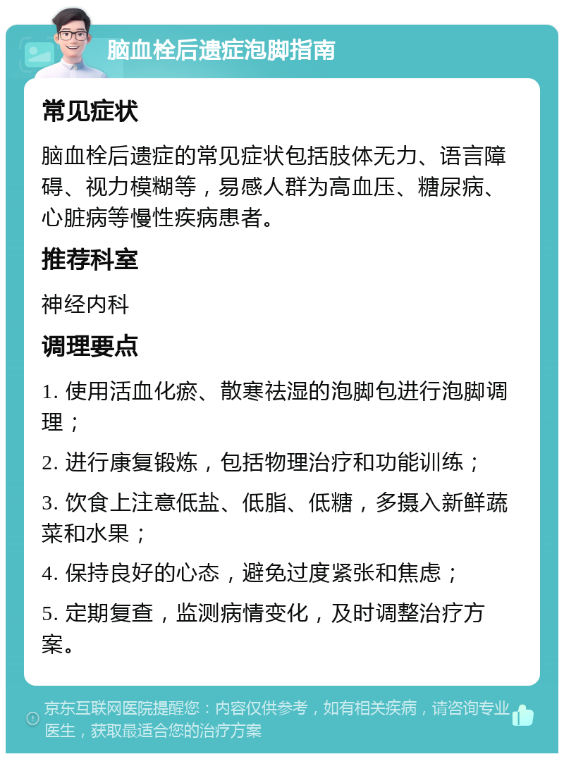 脑血栓后遗症泡脚指南 常见症状 脑血栓后遗症的常见症状包括肢体无力、语言障碍、视力模糊等，易感人群为高血压、糖尿病、心脏病等慢性疾病患者。 推荐科室 神经内科 调理要点 1. 使用活血化瘀、散寒祛湿的泡脚包进行泡脚调理； 2. 进行康复锻炼，包括物理治疗和功能训练； 3. 饮食上注意低盐、低脂、低糖，多摄入新鲜蔬菜和水果； 4. 保持良好的心态，避免过度紧张和焦虑； 5. 定期复查，监测病情变化，及时调整治疗方案。