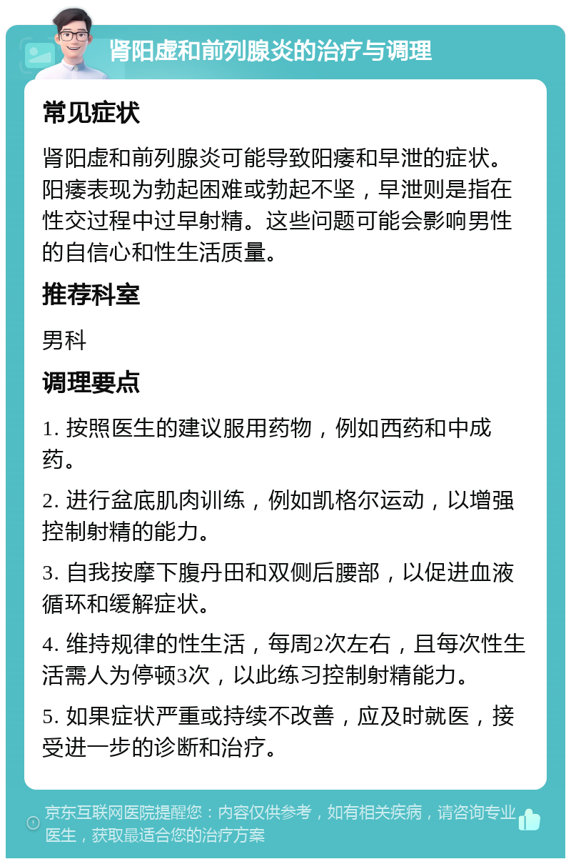 肾阳虚和前列腺炎的治疗与调理 常见症状 肾阳虚和前列腺炎可能导致阳痿和早泄的症状。阳痿表现为勃起困难或勃起不坚，早泄则是指在性交过程中过早射精。这些问题可能会影响男性的自信心和性生活质量。 推荐科室 男科 调理要点 1. 按照医生的建议服用药物，例如西药和中成药。 2. 进行盆底肌肉训练，例如凯格尔运动，以增强控制射精的能力。 3. 自我按摩下腹丹田和双侧后腰部，以促进血液循环和缓解症状。 4. 维持规律的性生活，每周2次左右，且每次性生活需人为停顿3次，以此练习控制射精能力。 5. 如果症状严重或持续不改善，应及时就医，接受进一步的诊断和治疗。