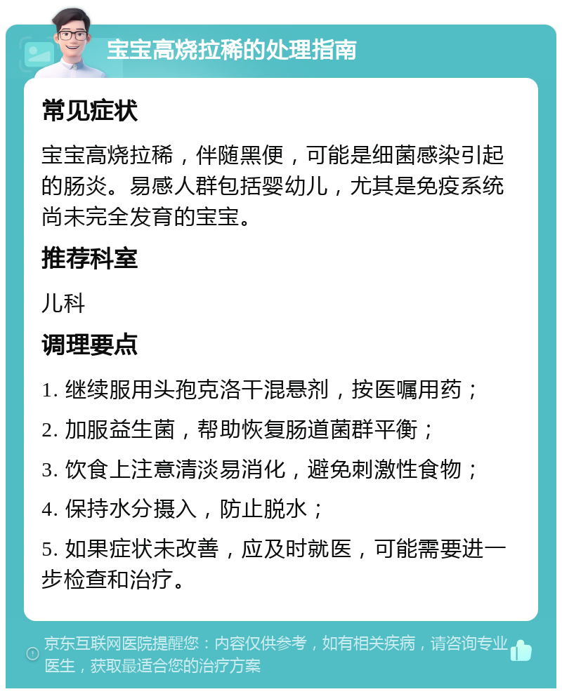 宝宝高烧拉稀的处理指南 常见症状 宝宝高烧拉稀，伴随黑便，可能是细菌感染引起的肠炎。易感人群包括婴幼儿，尤其是免疫系统尚未完全发育的宝宝。 推荐科室 儿科 调理要点 1. 继续服用头孢克洛干混悬剂，按医嘱用药； 2. 加服益生菌，帮助恢复肠道菌群平衡； 3. 饮食上注意清淡易消化，避免刺激性食物； 4. 保持水分摄入，防止脱水； 5. 如果症状未改善，应及时就医，可能需要进一步检查和治疗。