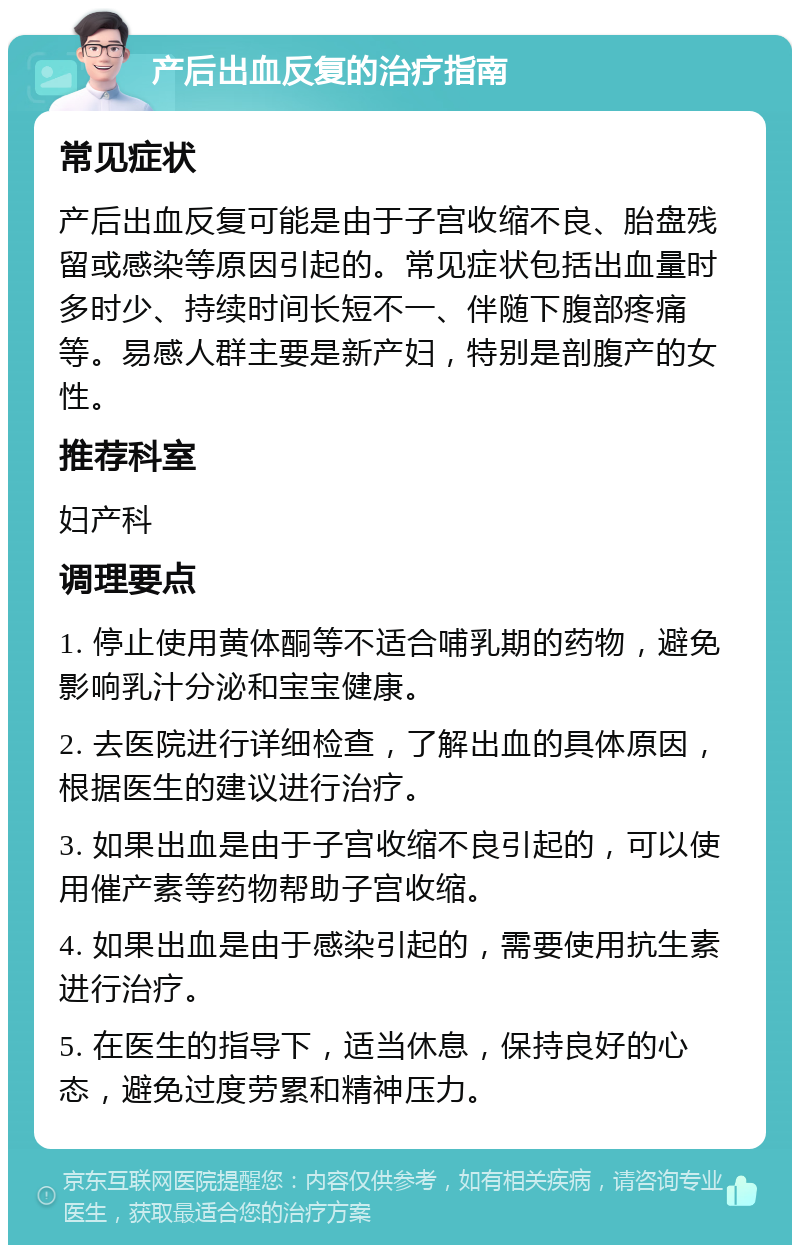 产后出血反复的治疗指南 常见症状 产后出血反复可能是由于子宫收缩不良、胎盘残留或感染等原因引起的。常见症状包括出血量时多时少、持续时间长短不一、伴随下腹部疼痛等。易感人群主要是新产妇，特别是剖腹产的女性。 推荐科室 妇产科 调理要点 1. 停止使用黄体酮等不适合哺乳期的药物，避免影响乳汁分泌和宝宝健康。 2. 去医院进行详细检查，了解出血的具体原因，根据医生的建议进行治疗。 3. 如果出血是由于子宫收缩不良引起的，可以使用催产素等药物帮助子宫收缩。 4. 如果出血是由于感染引起的，需要使用抗生素进行治疗。 5. 在医生的指导下，适当休息，保持良好的心态，避免过度劳累和精神压力。