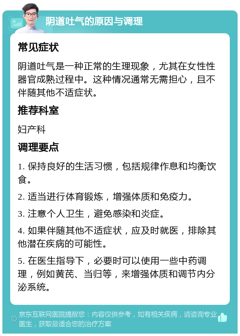 阴道吐气的原因与调理 常见症状 阴道吐气是一种正常的生理现象，尤其在女性性器官成熟过程中。这种情况通常无需担心，且不伴随其他不适症状。 推荐科室 妇产科 调理要点 1. 保持良好的生活习惯，包括规律作息和均衡饮食。 2. 适当进行体育锻炼，增强体质和免疫力。 3. 注意个人卫生，避免感染和炎症。 4. 如果伴随其他不适症状，应及时就医，排除其他潜在疾病的可能性。 5. 在医生指导下，必要时可以使用一些中药调理，例如黄芪、当归等，来增强体质和调节内分泌系统。