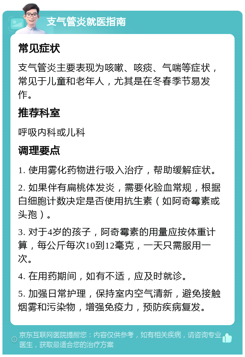 支气管炎就医指南 常见症状 支气管炎主要表现为咳嗽、咳痰、气喘等症状，常见于儿童和老年人，尤其是在冬春季节易发作。 推荐科室 呼吸内科或儿科 调理要点 1. 使用雾化药物进行吸入治疗，帮助缓解症状。 2. 如果伴有扁桃体发炎，需要化验血常规，根据白细胞计数决定是否使用抗生素（如阿奇霉素或头孢）。 3. 对于4岁的孩子，阿奇霉素的用量应按体重计算，每公斤每次10到12毫克，一天只需服用一次。 4. 在用药期间，如有不适，应及时就诊。 5. 加强日常护理，保持室内空气清新，避免接触烟雾和污染物，增强免疫力，预防疾病复发。