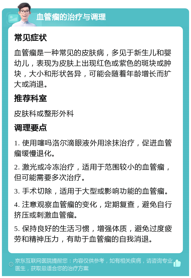 血管瘤的治疗与调理 常见症状 血管瘤是一种常见的皮肤病，多见于新生儿和婴幼儿，表现为皮肤上出现红色或紫色的斑块或肿块，大小和形状各异，可能会随着年龄增长而扩大或消退。 推荐科室 皮肤科或整形外科 调理要点 1. 使用噻吗洛尔滴眼液外用涂抹治疗，促进血管瘤缓慢退化。 2. 激光或冷冻治疗，适用于范围较小的血管瘤，但可能需要多次治疗。 3. 手术切除，适用于大型或影响功能的血管瘤。 4. 注意观察血管瘤的变化，定期复查，避免自行挤压或刺激血管瘤。 5. 保持良好的生活习惯，增强体质，避免过度疲劳和精神压力，有助于血管瘤的自我消退。