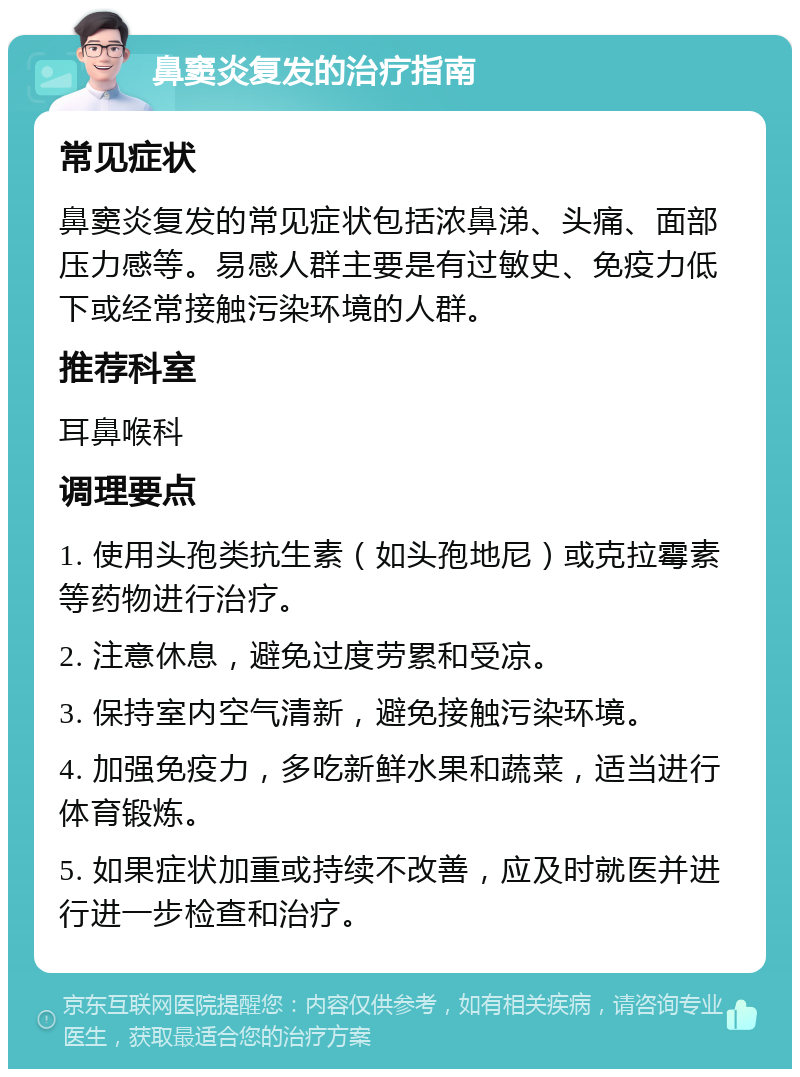 鼻窦炎复发的治疗指南 常见症状 鼻窦炎复发的常见症状包括浓鼻涕、头痛、面部压力感等。易感人群主要是有过敏史、免疫力低下或经常接触污染环境的人群。 推荐科室 耳鼻喉科 调理要点 1. 使用头孢类抗生素（如头孢地尼）或克拉霉素等药物进行治疗。 2. 注意休息，避免过度劳累和受凉。 3. 保持室内空气清新，避免接触污染环境。 4. 加强免疫力，多吃新鲜水果和蔬菜，适当进行体育锻炼。 5. 如果症状加重或持续不改善，应及时就医并进行进一步检查和治疗。