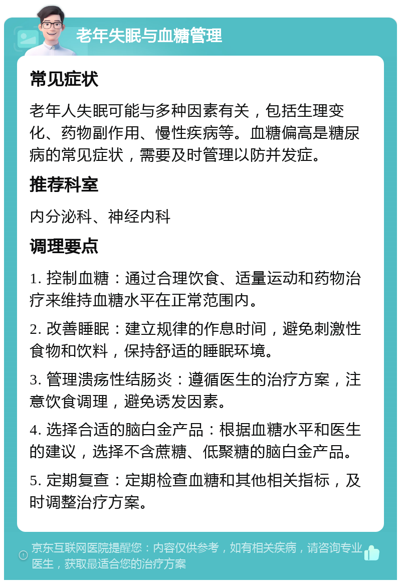 老年失眠与血糖管理 常见症状 老年人失眠可能与多种因素有关，包括生理变化、药物副作用、慢性疾病等。血糖偏高是糖尿病的常见症状，需要及时管理以防并发症。 推荐科室 内分泌科、神经内科 调理要点 1. 控制血糖：通过合理饮食、适量运动和药物治疗来维持血糖水平在正常范围内。 2. 改善睡眠：建立规律的作息时间，避免刺激性食物和饮料，保持舒适的睡眠环境。 3. 管理溃疡性结肠炎：遵循医生的治疗方案，注意饮食调理，避免诱发因素。 4. 选择合适的脑白金产品：根据血糖水平和医生的建议，选择不含蔗糖、低聚糖的脑白金产品。 5. 定期复查：定期检查血糖和其他相关指标，及时调整治疗方案。