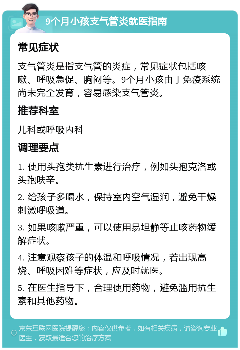 9个月小孩支气管炎就医指南 常见症状 支气管炎是指支气管的炎症，常见症状包括咳嗽、呼吸急促、胸闷等。9个月小孩由于免疫系统尚未完全发育，容易感染支气管炎。 推荐科室 儿科或呼吸内科 调理要点 1. 使用头孢类抗生素进行治疗，例如头孢克洛或头孢呋辛。 2. 给孩子多喝水，保持室内空气湿润，避免干燥刺激呼吸道。 3. 如果咳嗽严重，可以使用易坦静等止咳药物缓解症状。 4. 注意观察孩子的体温和呼吸情况，若出现高烧、呼吸困难等症状，应及时就医。 5. 在医生指导下，合理使用药物，避免滥用抗生素和其他药物。