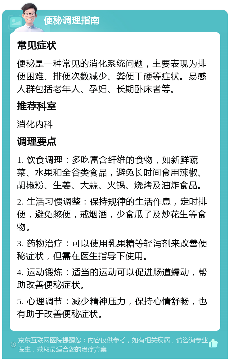 便秘调理指南 常见症状 便秘是一种常见的消化系统问题，主要表现为排便困难、排便次数减少、粪便干硬等症状。易感人群包括老年人、孕妇、长期卧床者等。 推荐科室 消化内科 调理要点 1. 饮食调理：多吃富含纤维的食物，如新鲜蔬菜、水果和全谷类食品，避免长时间食用辣椒、胡椒粉、生姜、大蒜、火锅、烧烤及油炸食品。 2. 生活习惯调整：保持规律的生活作息，定时排便，避免憋便，戒烟酒，少食瓜子及炒花生等食物。 3. 药物治疗：可以使用乳果糖等轻泻剂来改善便秘症状，但需在医生指导下使用。 4. 运动锻炼：适当的运动可以促进肠道蠕动，帮助改善便秘症状。 5. 心理调节：减少精神压力，保持心情舒畅，也有助于改善便秘症状。