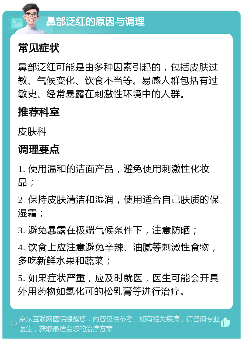 鼻部泛红的原因与调理 常见症状 鼻部泛红可能是由多种因素引起的，包括皮肤过敏、气候变化、饮食不当等。易感人群包括有过敏史、经常暴露在刺激性环境中的人群。 推荐科室 皮肤科 调理要点 1. 使用温和的洁面产品，避免使用刺激性化妆品； 2. 保持皮肤清洁和湿润，使用适合自己肤质的保湿霜； 3. 避免暴露在极端气候条件下，注意防晒； 4. 饮食上应注意避免辛辣、油腻等刺激性食物，多吃新鲜水果和蔬菜； 5. 如果症状严重，应及时就医，医生可能会开具外用药物如氢化可的松乳膏等进行治疗。